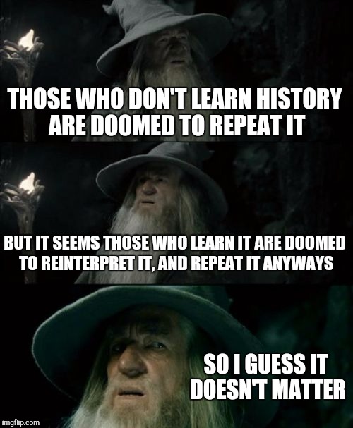 Confused Gandalf Meme | THOSE WHO DON'T LEARN HISTORY ARE DOOMED TO REPEAT IT; BUT IT SEEMS THOSE WHO LEARN IT ARE DOOMED TO REINTERPRET IT, AND REPEAT IT ANYWAYS; SO I GUESS IT DOESN'T MATTER | image tagged in memes,confused gandalf | made w/ Imgflip meme maker