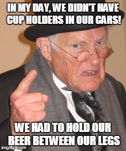 Repost, but it's Funny |  IN MY DAY, WE DIDN'T HAVE CUP HOLDERS IN OUR CARS! WE HAD TO HOLD OUR BEER BETWEEN OUR LEGS | image tagged in memes,back in my day | made w/ Imgflip meme maker