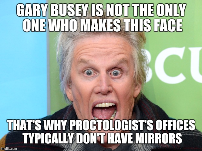 crazy gary busey | GARY BUSEY IS NOT THE ONLY ONE WHO MAKES THIS FACE; THAT'S WHY PROCTOLOGIST'S OFFICES TYPICALLY DON'T HAVE MIRRORS | image tagged in crazy gary busey,memes | made w/ Imgflip meme maker