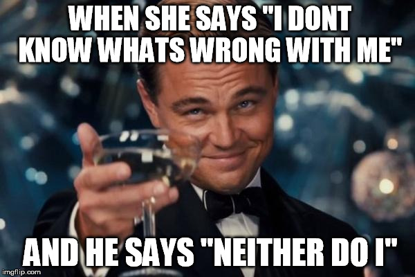 Leonardo Dicaprio Cheers Meme | WHEN SHE SAYS "I DONT KNOW WHATS WRONG WITH ME"; AND HE SAYS "NEITHER DO I'' | image tagged in memes,leonardo dicaprio cheers | made w/ Imgflip meme maker