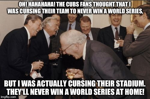 The goat man be like.

Here comes another 108 years. :P | OH! HAHAHAHA! THE CUBS FANS THOUGHT THAT I WAS CURSING THEIR TEAM TO NEVER WIN A WORLD SERIES, BUT I WAS ACTUALLY CURSING THEIR STADIUM. THEY'LL NEVER WIN A WORLD SERIES AT HOME! | image tagged in memes,laughing men in suits,chicago cubs | made w/ Imgflip meme maker