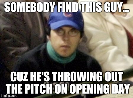 Cubs Fan | SOMEBODY FIND THIS GUY... CUZ HE'S THROWING OUT THE PITCH ON OPENING DAY | image tagged in cubs fan | made w/ Imgflip meme maker