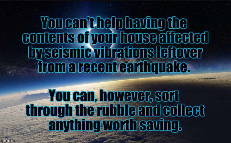 Your circumstances are your earthquake. Your soul is the contents of your house. | You can't help having the contents of your house affected by seismic vibrations leftover from a recent earthquake. You can, however, sort through the rubble and collect anything worth saving. | image tagged in life | made w/ Imgflip meme maker