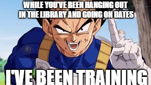 WHILE YOU'VE BEEN HANGING OUT IN THE LIBRARY AND GOING ON DATES; I'VE BEEN TRAINING | image tagged in vegeta | made w/ Imgflip meme maker