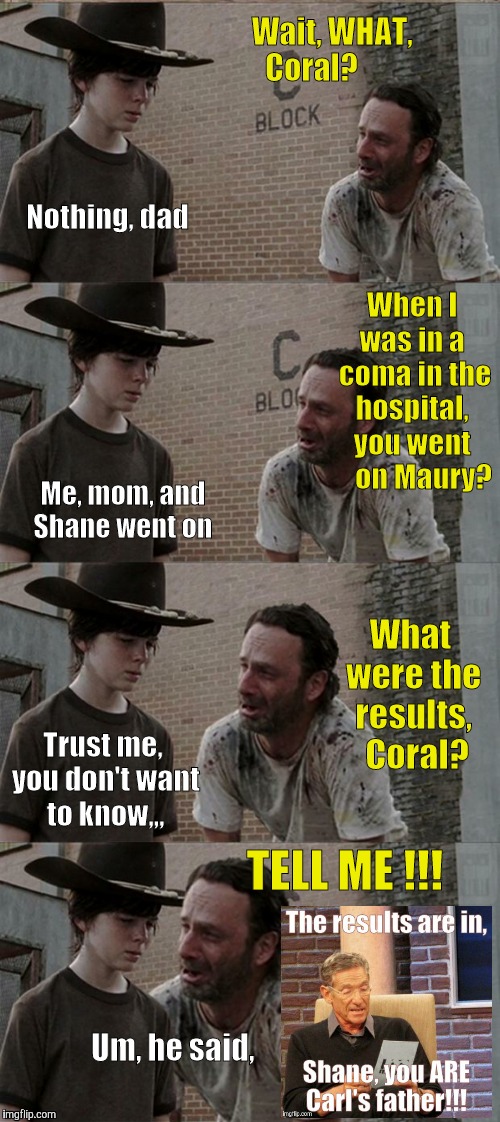 Rick and Carl Long | Wait, WHAT,          Coral? Nothing, dad; When I was in a  coma in the hospital, you went     on Maury? Me, mom, and Shane went on; What were the results,  Coral? Trust me, you don't want to know,,, TELL ME !!! Um, he said, | image tagged in memes,rick and carl long | made w/ Imgflip meme maker