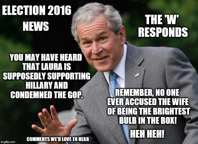 Comments we'd love to hear: George W. Bush  responding to Laura's supposed statements | ELECTION 2016; THE 'W' RESPONDS; NEWS; YOU MAY HAVE HEARD THAT LAURA IS SUPPOSEDLY SUPPORTING HILLARY AND CONDEMNED THE GOP. REMEMBER, NO ONE EVER ACCUSED THE WIFE  OF BEING THE BRIGHTEST BULB IN THE BOX! HEH HEH! COMMENTS WE'D LOVE TO HEAR | image tagged in election 2016,clinton vs trump civil war,donald trump,hillary clinton,george w bush,memes | made w/ Imgflip meme maker
