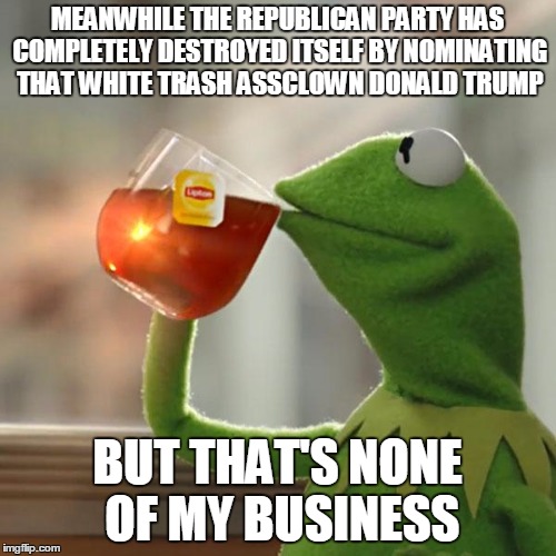 But That's None Of My Business Meme | MEANWHILE THE REPUBLICAN PARTY HAS COMPLETELY DESTROYED ITSELF BY NOMINATING THAT WHITE TRASH ASSCLOWN DONALD TRUMP BUT THAT'S NONE OF MY BU | image tagged in memes,but thats none of my business,kermit the frog | made w/ Imgflip meme maker