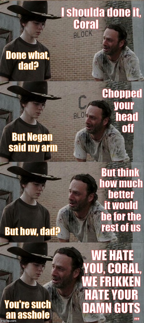Rick and Carl Long | I shoulda done it, Coral; Done what, dad? Chopped  your     head      off; But Negan said my arm; But think how much better it would be for the rest of us; But how, dad? WE HATE  YOU, CORAL, WE FRIKKEN HATE YOUR DAMN GUTS; ,,, You're such an asshole | image tagged in memes,rick and carl long | made w/ Imgflip meme maker