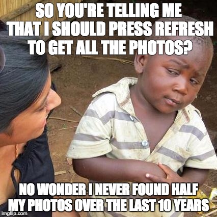 Third World Skeptical Kid | SO YOU'RE TELLING ME THAT I SHOULD PRESS REFRESH TO GET ALL THE PHOTOS? NO WONDER I NEVER FOUND HALF MY PHOTOS OVER THE LAST 10 YEARS | image tagged in memes,third world skeptical kid | made w/ Imgflip meme maker