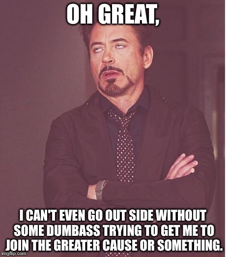 Face You Make Robert Downey Jr Meme | OH GREAT, I CAN'T EVEN GO OUT SIDE WITHOUT SOME DUMBASS TRYING TO GET ME TO JOIN THE GREATER CAUSE OR SOMETHING. | image tagged in memes,face you make robert downey jr | made w/ Imgflip meme maker