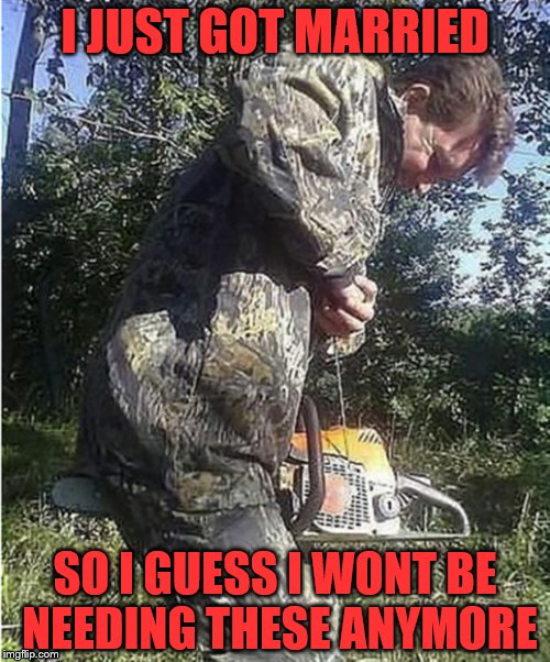 Chainsaw Crotch | I JUST GOT MARRIED; SO I GUESS I WONT BE NEEDING THESE ANYMORE | image tagged in chainsaw crotch | made w/ Imgflip meme maker
