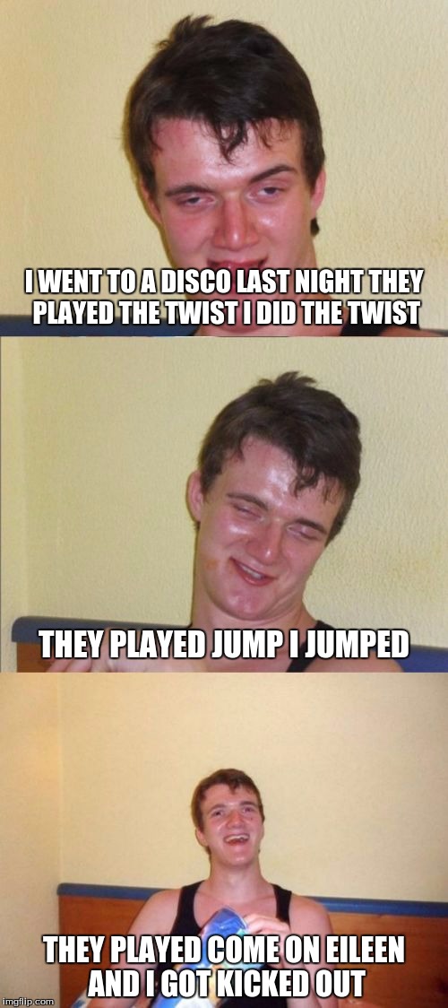 10 guy bad pun | I WENT TO A DISCO LAST NIGHT THEY PLAYED THE TWIST I DID THE TWIST; THEY PLAYED JUMP I JUMPED; THEY PLAYED COME ON EILEEN AND I GOT KICKED OUT | image tagged in 10 guy bad pun | made w/ Imgflip meme maker