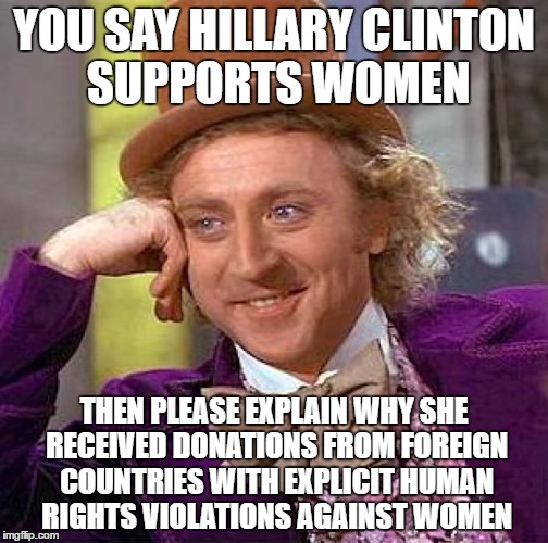 Creepy Condescending Wonka Meme | YOU SAY HILLARY CLINTON SUPPORTS WOMEN; THEN PLEASE EXPLAIN WHY SHE RECEIVED DONATIONS FROM FOREIGN COUNTRIES WITH EXPLICIT HUMAN RIGHTS VIOLATIONS AGAINST WOMEN | image tagged in memes,creepy condescending wonka | made w/ Imgflip meme maker