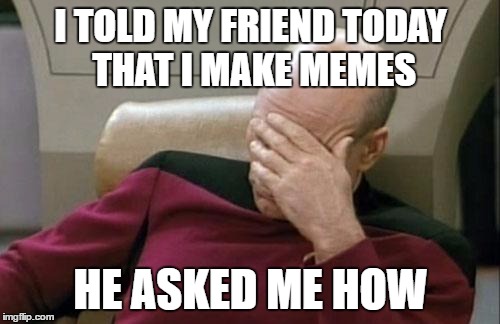 Some people... | I TOLD MY FRIEND TODAY THAT I MAKE MEMES; HE ASKED ME HOW | image tagged in memes,captain picard facepalm,making memes | made w/ Imgflip meme maker