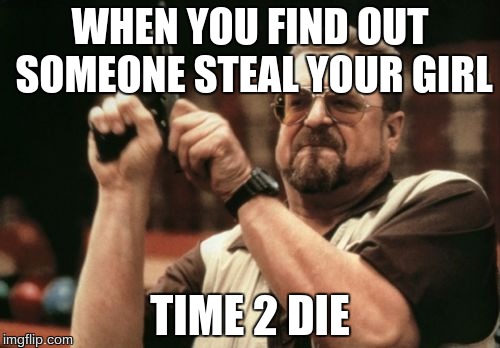 Jealous Issues | WHEN YOU FIND OUT SOMEONE STEAL YOUR GIRL; TIME 2 DIE | image tagged in memes,am i the only one around here | made w/ Imgflip meme maker