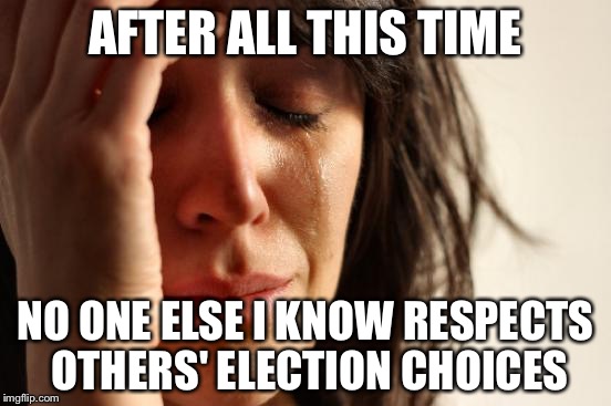 It just makes me wanna end myself. | AFTER ALL THIS TIME; NO ONE ELSE I KNOW RESPECTS OTHERS' ELECTION CHOICES | image tagged in memes,first world problems | made w/ Imgflip meme maker