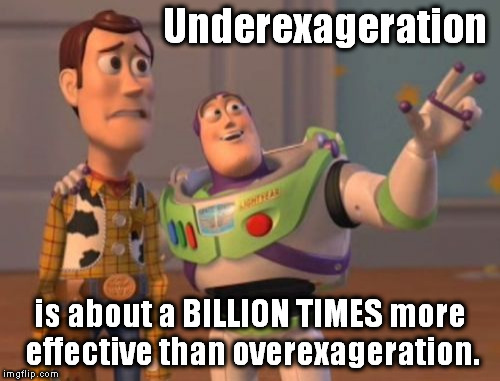 X, X Everywhere Meme | Underexageration is about a BILLION TIMES more effective than overexageration. | image tagged in memes,x x everywhere | made w/ Imgflip meme maker