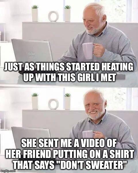 Hide the Pain Harold Meme | JUST AS THINGS STARTED HEATING UP WITH THIS GIRL I MET; SHE SENT ME A VIDEO OF HER FRIEND PUTTING ON A SHIRT THAT SAYS "DON'T SWEATER" | image tagged in memes,hide the pain harold | made w/ Imgflip meme maker