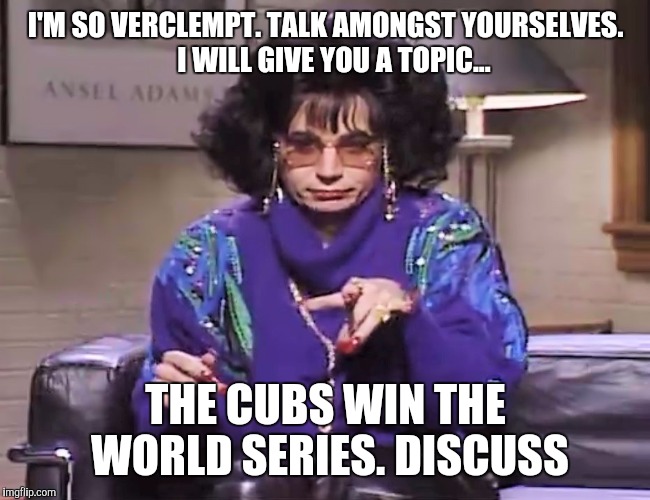 Cubs World Series 2016 Linda Richman | I'M SO VERCLEMPT. TALK AMONGST YOURSELVES. 

I WILL GIVE YOU A TOPIC... THE CUBS WIN THE WORLD SERIES. DISCUSS | image tagged in chicago cubs,cubs,world series | made w/ Imgflip meme maker