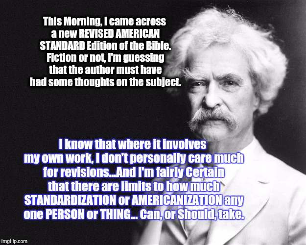 He's still with us...if we listen. | This Morning, I came across a new REVISED AMERICAN STANDARD Edition of the Bible. Fiction or not, I'm guessing that the author must have had some thoughts on the subject. I know that where it involves my own work, I don't personally care much for revisions...And I'm fairly Certain that there are limits to how much STANDARDIZATION or AMERICANIZATION any one PERSON or THING... Can, or Should, take. | image tagged in mark twain,the most interesting man in the world,philosoraptor,first world problems,buddy christ | made w/ Imgflip meme maker