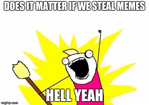 X All The Y | DOES IT MATTER IF WE STEAL MEMES; HELL YEAH | image tagged in memes,x all the y | made w/ Imgflip meme maker