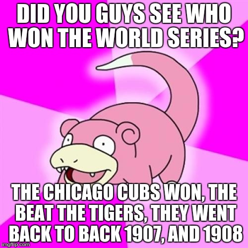 Slowpoke | DID YOU GUYS SEE WHO WON THE WORLD SERIES? THE CHICAGO CUBS WON, THE BEAT THE TIGERS, THEY WENT BACK TO BACK 1907, AND 1908 | image tagged in memes,slowpoke | made w/ Imgflip meme maker