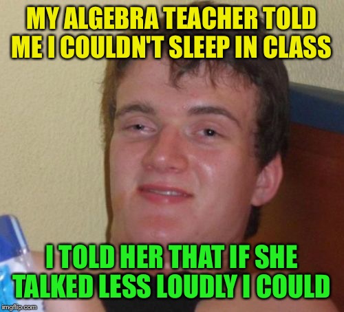 10 Guy Meme | MY ALGEBRA TEACHER TOLD ME I COULDN'T SLEEP IN CLASS; I TOLD HER THAT IF SHE TALKED LESS LOUDLY I COULD | image tagged in memes,10 guy | made w/ Imgflip meme maker