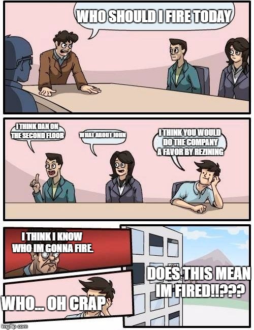 Boardroom Meeting Suggestion | WHO SHOULD I FIRE TODAY; I THINK DAN ON THE SECOND FLOOR; WHAT ABOUT JOHN; I THINK YOU WOULD DO THE COMPANY A FAVOR BY REZINING; I THINK I KNOW WHO IM GONNA FIRE. DOES THIS MEAN IM FIRED!!??? WHO... OH CRAP | image tagged in memes,boardroom meeting suggestion | made w/ Imgflip meme maker