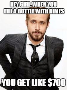 ryan gosling | HEY GIRL, WHEN YOU FILL A BOTTLE WITH DIMES; YOU GET LIKE $700 | image tagged in ryan gosling | made w/ Imgflip meme maker