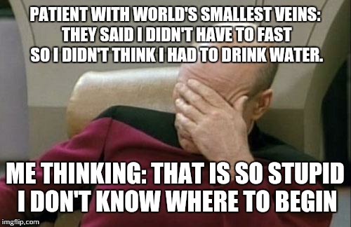 Captain Picard Facepalm Meme | PATIENT WITH WORLD'S SMALLEST VEINS: THEY SAID I DIDN'T HAVE TO FAST SO I DIDN'T THINK I HAD TO DRINK WATER. ME THINKING: THAT IS SO STUPID I DON'T KNOW WHERE TO BEGIN | image tagged in memes,captain picard facepalm | made w/ Imgflip meme maker
