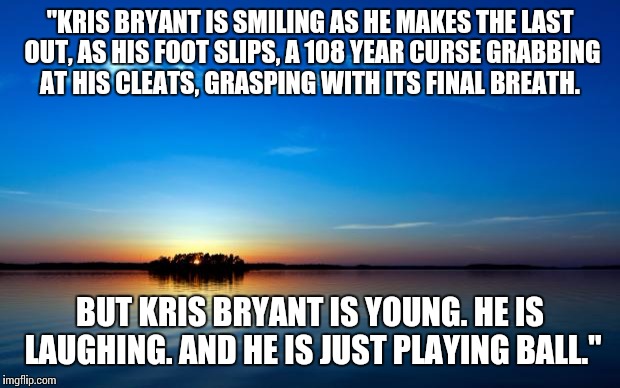 Inspirational Quote | "KRIS BRYANT IS SMILING AS HE MAKES THE LAST OUT, AS HIS FOOT SLIPS, A 108 YEAR CURSE GRABBING AT HIS CLEATS, GRASPING WITH ITS FINAL BREATH. BUT KRIS BRYANT IS YOUNG. HE IS LAUGHING. AND HE IS JUST PLAYING BALL." | image tagged in inspirational quote | made w/ Imgflip meme maker