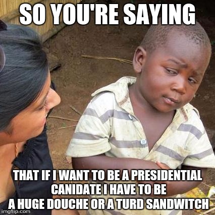 Third World Skeptical Kid | SO YOU'RE SAYING; THAT IF I WANT TO BE A PRESIDENTIAL CANIDATE I HAVE TO BE A HUGE DOUCHE OR A TURD SANDWITCH | image tagged in memes,third world skeptical kid | made w/ Imgflip meme maker