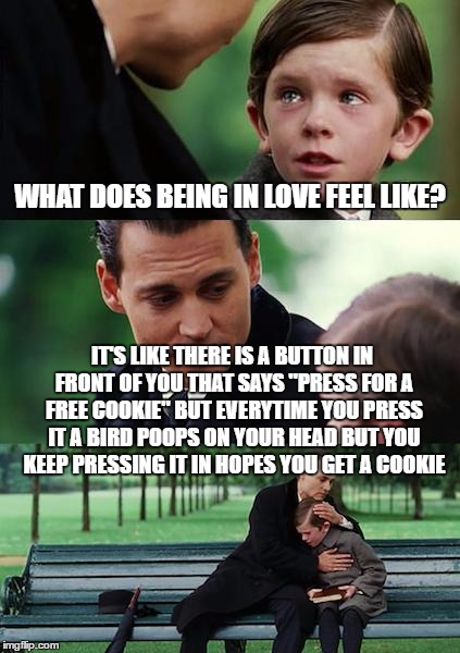 Finding Neverland Meme | WHAT DOES BEING IN LOVE FEEL LIKE? IT'S LIKE THERE IS A BUTTON IN FRONT OF YOU THAT SAYS "PRESS FOR A FREE COOKIE" BUT EVERYTIME YOU PRESS IT A BIRD POOPS ON YOUR HEAD BUT YOU KEEP PRESSING IT IN HOPES YOU GET A COOKIE | image tagged in memes,finding neverland | made w/ Imgflip meme maker