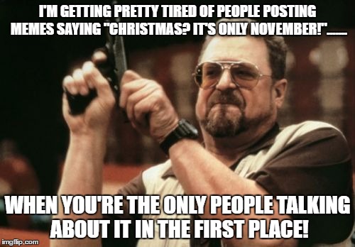 Am I The Only One Around Here Meme | I'M GETTING PRETTY TIRED OF PEOPLE POSTING MEMES SAYING "CHRISTMAS? IT'S ONLY NOVEMBER!"....... WHEN YOU'RE THE ONLY PEOPLE TALKING ABOUT IT IN THE FIRST PLACE! | image tagged in memes,am i the only one around here | made w/ Imgflip meme maker