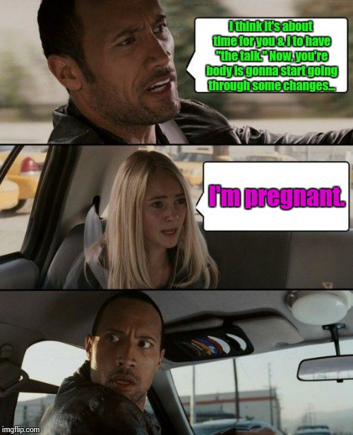 The Rock Driving | I think it's about time for you & I to have "the talk." Now, you're body is gonna start going through some changes... I'm pregnant. | image tagged in memes,the rock driving | made w/ Imgflip meme maker