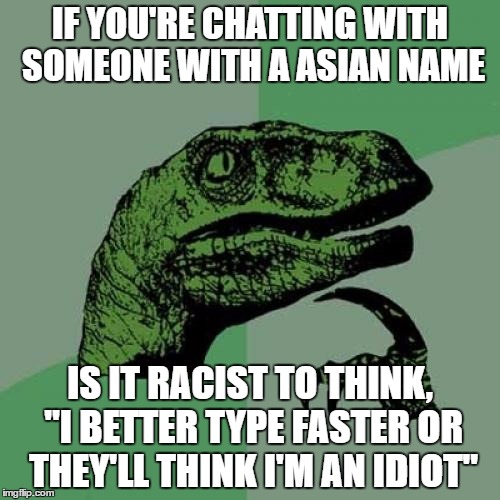 Just one of the many stupid questions that pop into my head on a daily basis
 | IF YOU'RE CHATTING WITH SOMEONE WITH A ASIAN NAME; IS IT RACIST TO THINK, "I BETTER TYPE FASTER OR THEY'LL THINK I'M AN IDIOT" | image tagged in memes,philosoraptor | made w/ Imgflip meme maker