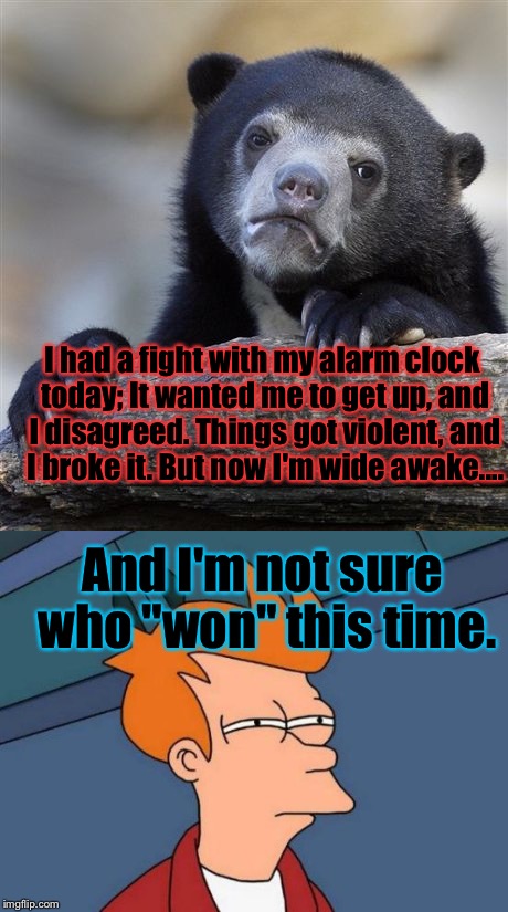 I'm NOT A Morning Person... | I had a fight with my alarm clock today; It wanted me to get up, and I disagreed. Things got violent, and I broke it. But now I'm wide awake.... And I'm not sure who "won" this time. | image tagged in confession bear,futurama fry,memes,morning | made w/ Imgflip meme maker