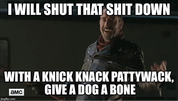 negan |  I WILL SHUT THAT SHIT DOWN; WITH A KNICK KNACK PATTYWACK, GIVE A DOG A BONE | image tagged in negan | made w/ Imgflip meme maker