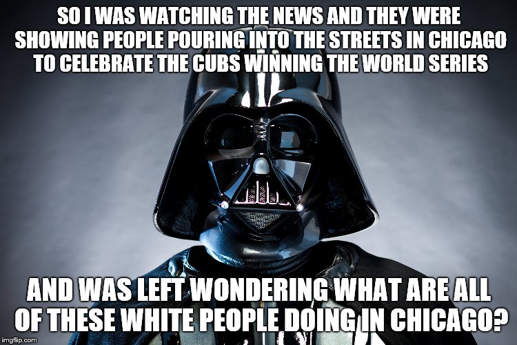 Darth Vader | SO I WAS WATCHING THE NEWS AND THEY WERE SHOWING PEOPLE POURING INTO THE STREETS IN CHICAGO TO CELEBRATE THE CUBS WINNING THE WORLD SERIES; AND WAS LEFT WONDERING WHAT ARE ALL OF THESE WHITE PEOPLE DOING IN CHICAGO? | image tagged in darth vader | made w/ Imgflip meme maker