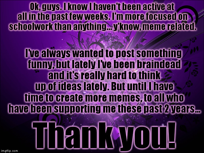 Thanks so far guys! ;) | Ok, guys. I know I haven't been active at all in the past few weeks. I'm more focused on schoolwork than anything... y'know, meme related. I've always wanted to post something funny, but lately I've been braindead and it's really hard to think up of ideas lately. But until I have time to create more memes, to all who have been supporting me these past 2 years... Thank you! | image tagged in memes,thank you | made w/ Imgflip meme maker