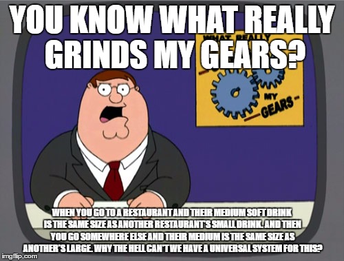Peter Griffin News Meme | YOU KNOW WHAT REALLY GRINDS MY GEARS? WHEN YOU GO TO A RESTAURANT AND THEIR MEDIUM SOFT DRINK IS THE SAME SIZE AS ANOTHER RESTAURANT'S SMALL DRINK. AND THEN YOU GO SOMEWHERE ELSE AND THEIR MEDIUM IS THE SAME SIZE AS ANOTHER'S LARGE. WHY THE HELL CAN'T WE HAVE A UNIVERSAL SYSTEM FOR THIS? | image tagged in memes,peter griffin news | made w/ Imgflip meme maker