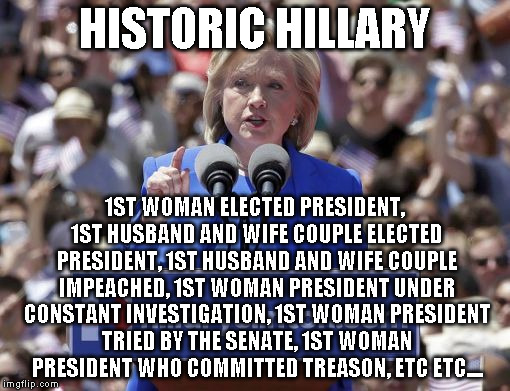 Hillary | HISTORIC HILLARY; 1ST WOMAN ELECTED PRESIDENT, 1ST HUSBAND AND WIFE COUPLE ELECTED PRESIDENT, 1ST HUSBAND AND WIFE COUPLE IMPEACHED, 1ST WOMAN PRESIDENT UNDER CONSTANT INVESTIGATION, 1ST WOMAN PRESIDENT TRIED BY THE SENATE, 1ST WOMAN PRESIDENT WHO COMMITTED TREASON, ETC ETC.... | image tagged in hillary | made w/ Imgflip meme maker