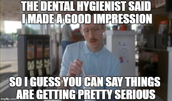I Guess You Can Say Things Are Getting Pretty Serious | THE DENTAL HYGIENIST SAID I MADE A GOOD IMPRESSION; SO I GUESS YOU CAN SAY THINGS ARE GETTING PRETTY SERIOUS | image tagged in puns,dentist,so i guess you can say things are getting pretty serious | made w/ Imgflip meme maker