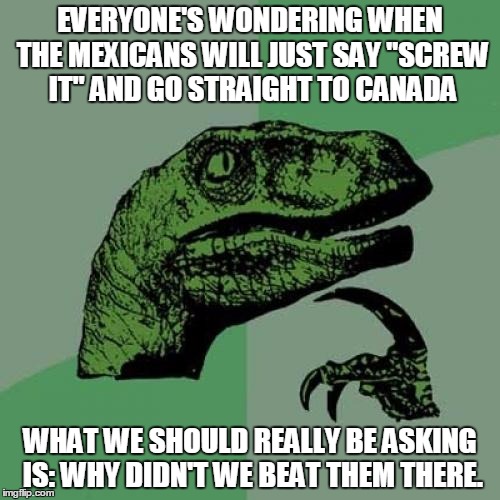Philosoraptor | EVERYONE'S WONDERING WHEN THE MEXICANS WILL JUST SAY "SCREW IT" AND GO STRAIGHT TO CANADA; WHAT WE SHOULD REALLY BE ASKING IS: WHY DIDN'T WE BEAT THEM THERE. | image tagged in memes,philosoraptor | made w/ Imgflip meme maker