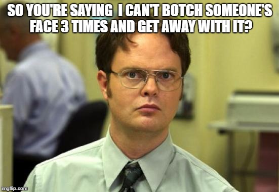 Dwight Schrute | SO YOU'RE SAYING 
I CAN'T BOTCH SOMEONE'S FACE 3 TIMES AND GET AWAY WITH IT? | image tagged in memes,dwight schrute | made w/ Imgflip meme maker