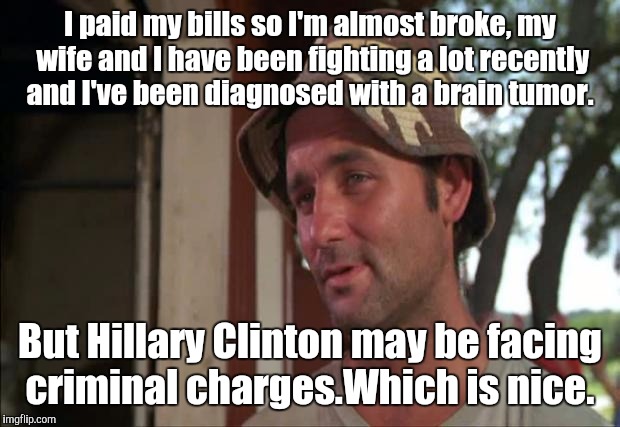 Yeah, seriously.  | I paid my bills so I'm almost broke, my wife and I have been fighting a lot recently and I've been diagnosed with a brain tumor. But Hillary Clinton may be facing criminal charges.Which is nice. | image tagged in memes,so i got that goin for me which is nice 2 | made w/ Imgflip meme maker