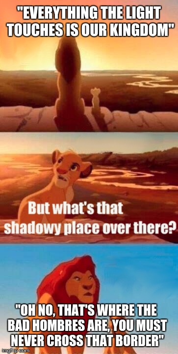 Simba Shadowy Place | "EVERYTHING THE LIGHT TOUCHES IS OUR KINGDOM"; "OH NO, THAT'S WHERE THE BAD HOMBRES ARE, YOU MUST NEVER CROSS THAT BORDER" | image tagged in memes,simba shadowy place | made w/ Imgflip meme maker