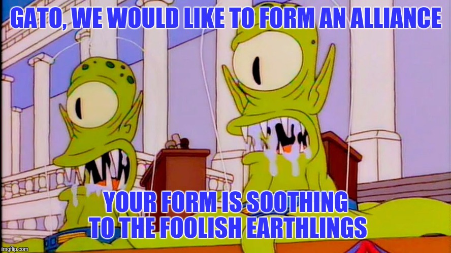 GATO, WE WOULD LIKE TO FORM AN ALLIANCE YOUR FORM IS SOOTHING TO THE FOOLISH EARTHLINGS | made w/ Imgflip meme maker