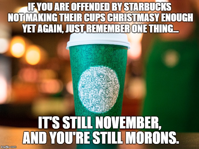 Starbucks Cup Controversy | IF YOU ARE OFFENDED BY STARBUCKS NOT MAKING THEIR CUPS CHRISTMASY ENOUGH YET AGAIN, JUST REMEMBER ONE THING... IT'S STILL NOVEMBER, AND YOU'RE STILL MORONS. | image tagged in starbucks | made w/ Imgflip meme maker