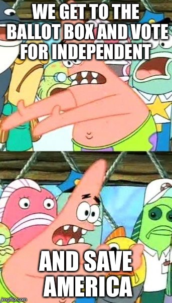 Put It Somewhere Else Patrick | WE GET TO THE BALLOT BOX AND VOTE FOR INDEPENDENT; AND SAVE AMERICA | image tagged in memes,put it somewhere else patrick | made w/ Imgflip meme maker